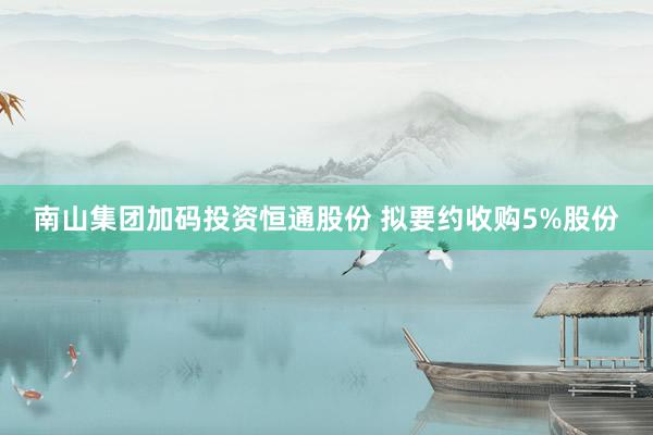 南山集团加码投资恒通股份 拟要约收购5%股份