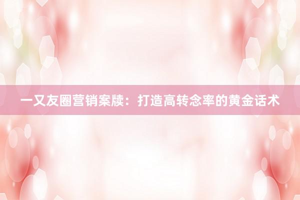 一又友圈营销案牍：打造高转念率的黄金话术